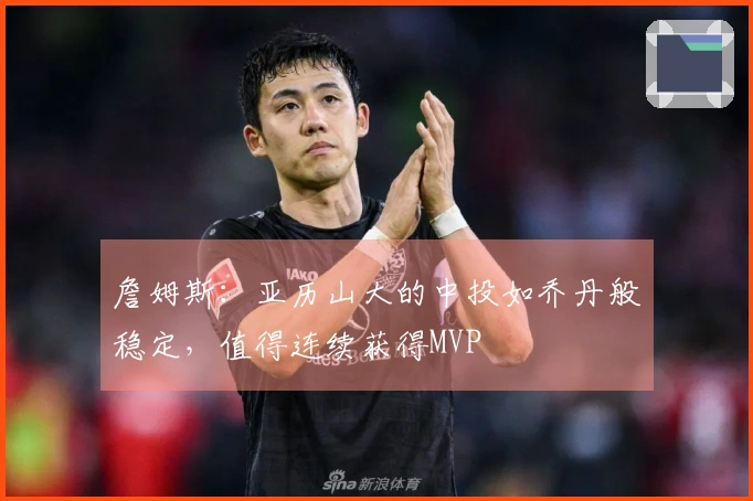 詹姆斯：亚历山大的中投如乔丹般稳定，值得连续获得MVP
