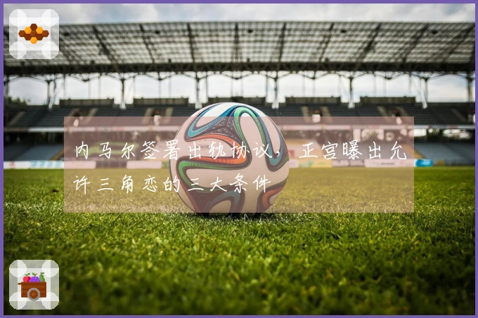 内马尔签署出轨协议，正宫曝出允许三角恋的三大条件