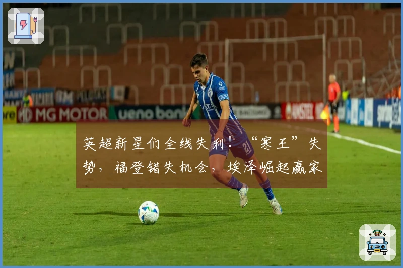 英超新星们全线失利！“寒王”失势，福登错失机会，埃泽崛起赢家